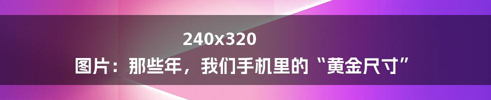 240x320 图片:那些年,我们手机里的“黄金尺寸”