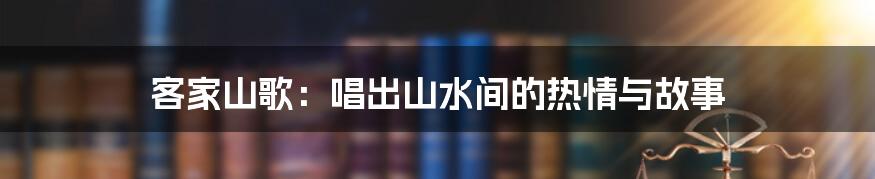 客家山歌:唱出山水间的热情与故事