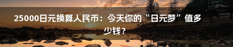 25000日元换算人民币:今天你的“日元梦”值多少钱?