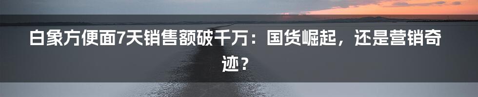 白象方便面7天销售额破千万:国货崛起,还是营销奇迹?