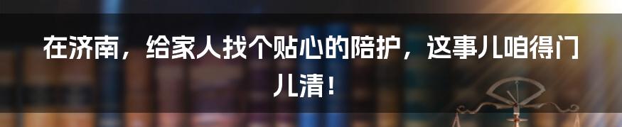 在济南，给家人找个贴心的陪护，这事儿咱得门儿清！