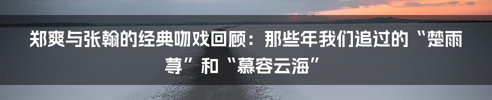 郑爽与张翰的经典吻戏回顾：那些年我们追过的“楚雨荨”和“慕容云海”