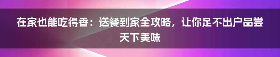 在家也能吃得香:送餐到家全攻略,让你足不出户品尝天下美味