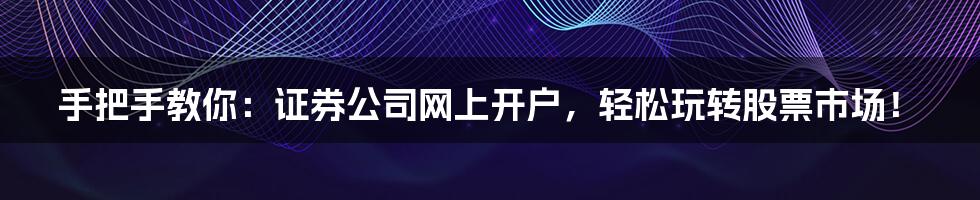 手把手教你：证券公司网上开户，轻松玩转股票市场！