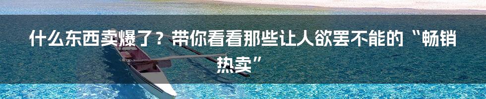 什么东西卖爆了?带你看看那些让人欲罢不能的“畅销热卖”