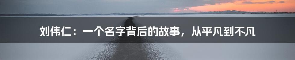 刘伟仁:一个名字背后的故事,从平凡到不凡