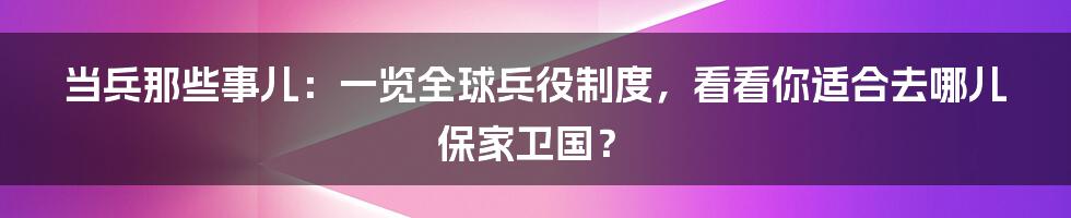 当兵那些事儿:一览全球兵役制度,看看你适合去哪儿保家卫国?