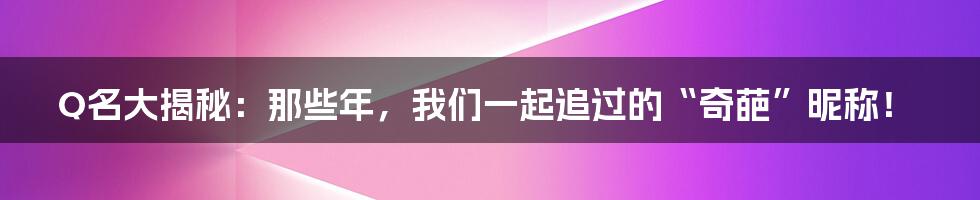 Q名大揭秘：那些年，我们一起追过的“奇葩”昵称！