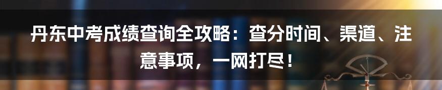 丹东中考成绩查询全攻略:查分时间、渠道、注意事项,一网打尽!