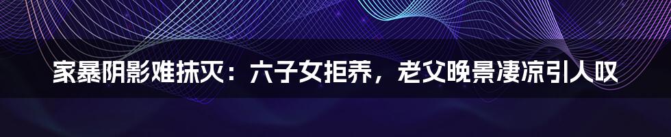 家暴阴影难抹灭:六子女拒养,老父晚景凄凉引人叹