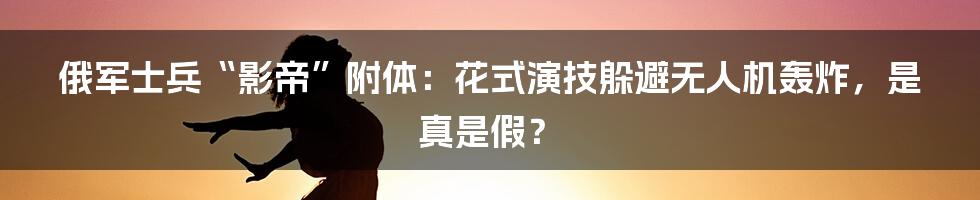 俄军士兵“影帝”附体:花式演技躲避无人机轰炸,是真是假?