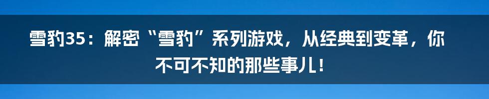 雪豹35:解密“雪豹”系列游戏,从经典到变革,你不可不知的那些事儿!