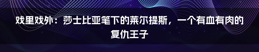 戏里戏外:莎士比亚笔下的莱尔提斯,一个有血有肉的复仇王子