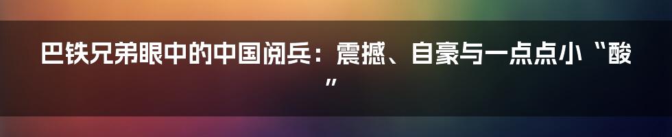 巴铁兄弟眼中的中国阅兵：震撼、自豪与一点点小“酸”