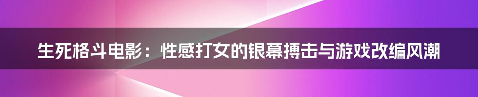 生死格斗电影：性感打女的银幕搏击与游戏改编风潮