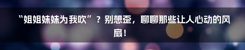 “姐姐妹妹为我吹”?别想歪,聊聊那些让人心动的风扇!