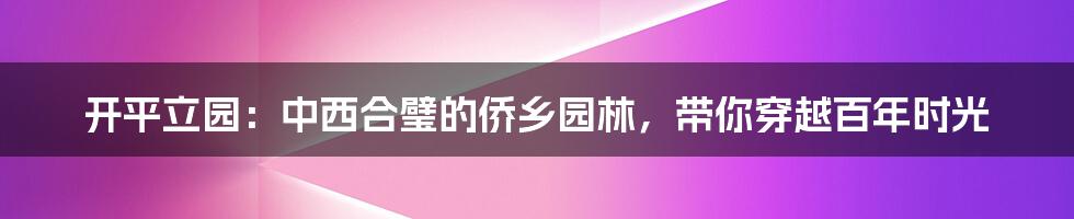 开平立园：中西合璧的侨乡园林，带你穿越百年时光