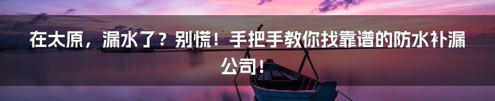 在太原，漏水了？别慌！手把手教你找靠谱的防水补漏公司！