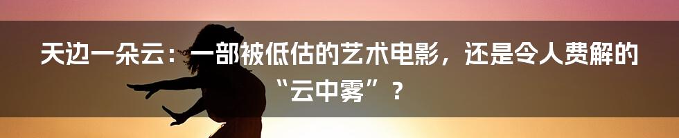 天边一朵云:一部被低估的艺术电影,还是令人费解的“云中雾”?