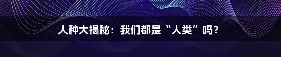 人种大揭秘:我们都是“人类”吗?