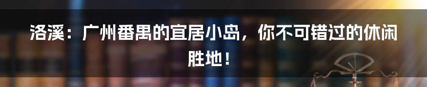 洛溪:广州番禺的宜居小岛,你不可错过的休闲胜地!