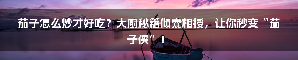 茄子怎么炒才好吃？大厨秘籍倾囊相授，让你秒变“茄子侠”！