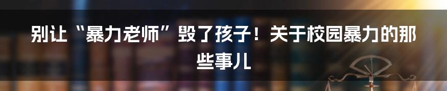 别让“暴力老师”毁了孩子!关于校园暴力的那些事儿