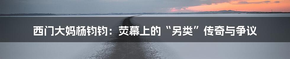 西门大妈杨钧钧：荧幕上的“另类”传奇与争议