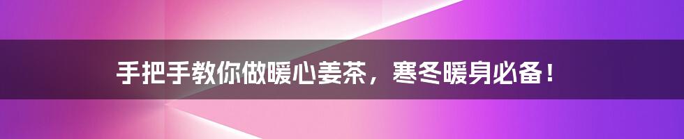 手把手教你做暖心姜茶,寒冬暖身必备!