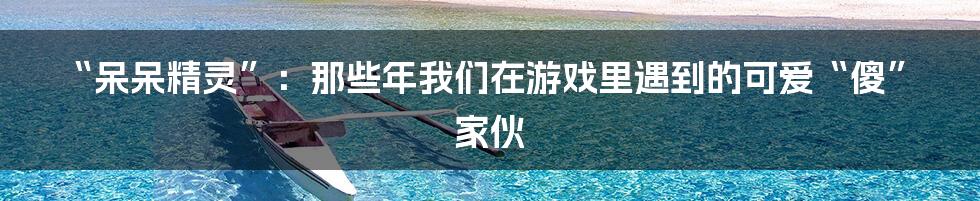 “呆呆精灵”:那些年我们在游戏里遇到的可爱“傻”家伙