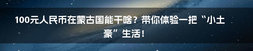 100元人民币在蒙古国能干啥？带你体验一把“小土豪”生活！