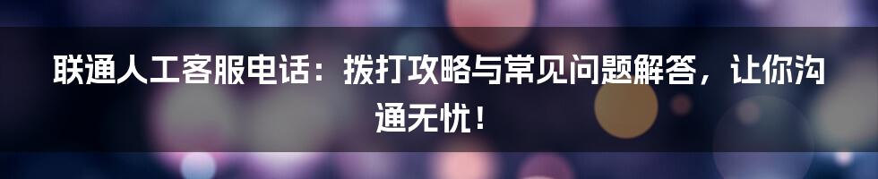 联通人工客服电话：拨打攻略与常见问题解答，让你沟通无忧！
