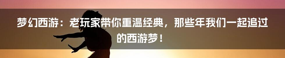 梦幻西游:老玩家带你重温经典,那些年我们一起追过的西游梦!