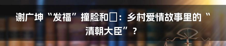 谢广坤“发福”撞脸和珅:乡村爱情故事里的“清朝大臣”?
