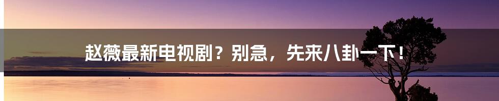 赵薇最新电视剧?别急,先来八卦一下!