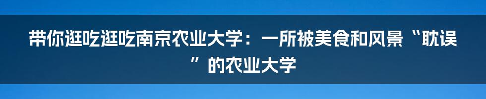 带你逛吃逛吃南京农业大学:一所被美食和风景“耽误”的农业大学