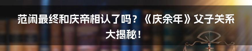 范闲最终和庆帝相认了吗？《庆余年》父子关系大揭秘！