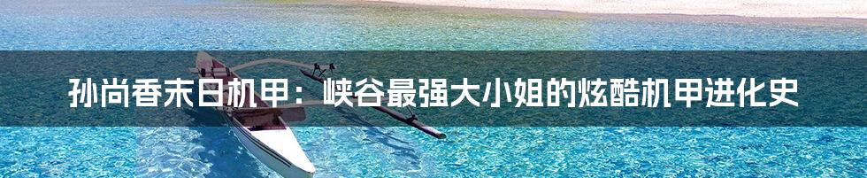 孙尚香末日机甲:峡谷最强大小姐的炫酷机甲进化史