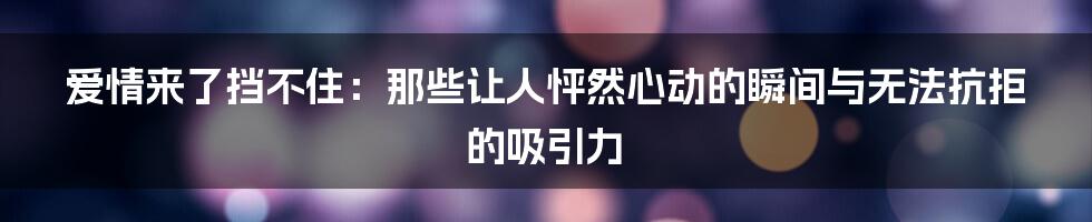 爱情来了挡不住:那些让人怦然心动的瞬间与无法抗拒的吸引力