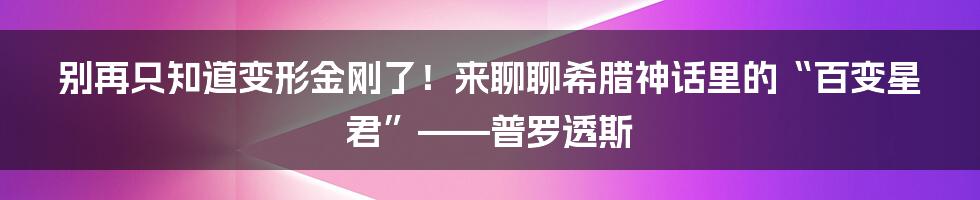 别再只知道变形金刚了!来聊聊希腊神话里的“百变星君”——普罗透斯