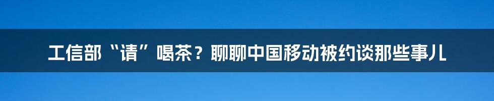 工信部“请”喝茶?聊聊中国移动被约谈那些事儿