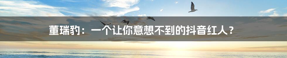 董瑞豹:一个让你意想不到的抖音红人?