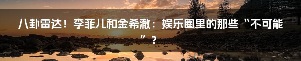 八卦雷达！李菲儿和金希澈：娱乐圈里的那些“不可能”？