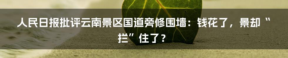 人民日报批评云南景区国道旁修围墙:钱花了,景却“拦”住了?