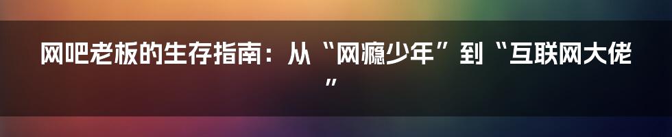网吧老板的生存指南：从“网瘾少年”到“互联网大佬”