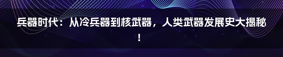 兵器时代：从冷兵器到核武器，人类武器发展史大揭秘！