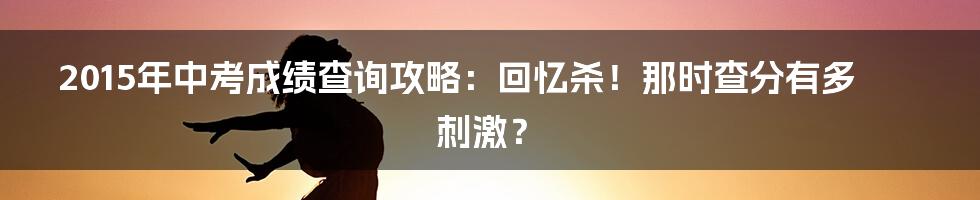 2015年中考成绩查询攻略：回忆杀！那时查分有多刺激？
