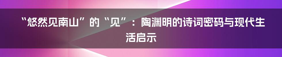 “悠然见南山”的“见”：陶渊明的诗词密码与现代生活启示