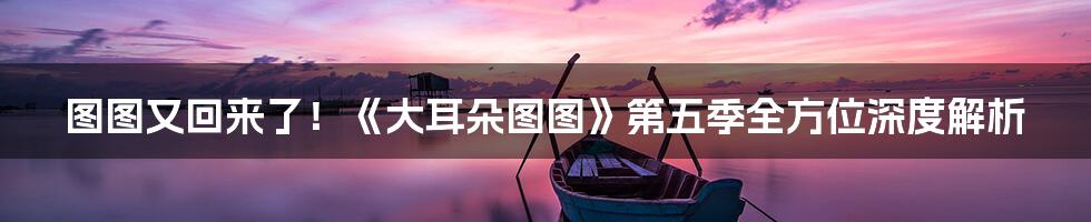 图图又回来了!《大耳朵图图》第五季全方位深度解析