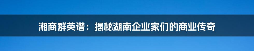 湘商群英谱:揭秘湖南企业家们的商业传奇